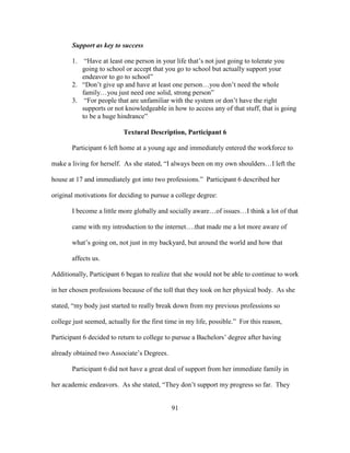 91
Support as key to success
1. “Have at least one person in your life that’s not just going to tolerate you
going to school or accept that you go to school but actually support your
endeavor to go to school”
2. “Don’t give up and have at least one person…you don’t need the whole
family…you just need one solid, strong person”
3. “For people that are unfamiliar with the system or don’t have the right
supports or not knowledgeable in how to access any of that stuff, that is going
to be a huge hindrance”
Textural Description, Participant 6
Participant 6 left home at a young age and immediately entered the workforce to
make a living for herself. As she stated, “I always been on my own shoulders…I left the
house at 17 and immediately got into two professions.” Participant 6 described her
original motivations for deciding to pursue a college degree:
I become a little more globally and socially aware…of issues…I think a lot of that
came with my introduction to the internet….that made me a lot more aware of
what’s going on, not just in my backyard, but around the world and how that
affects us.
Additionally, Participant 6 began to realize that she would not be able to continue to work
in her chosen professions because of the toll that they took on her physical body. As she
stated, “my body just started to really break down from my previous professions so
college just seemed, actually for the first time in my life, possible.” For this reason,
Participant 6 decided to return to college to pursue a Bachelors’ degree after having
already obtained two Associate’s Degrees.
Participant 6 did not have a great deal of support from her immediate family in
her academic endeavors. As she stated, “They don’t support my progress so far. They
 