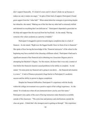 92
don’t support financially. It’s kind of a mess and it’s doesn’t choke me up because it
makes me sad, it makes me angry.” In spite of their lack of support, Participant 6 found
great support from her “other half.” When asked about her strategies in persisting despite
her obstacles, she stated, “Making use of the fact that my other half is extremely skilled
and talented in everything that I am deficient at.” Participant 6 depended a great deal on
the help and support that she received from her boyfriend. As she stated, “Having
someone who values academia as a priority is helpful.”
Participant 6 struggled to persist towards degree completion due to a lack of
finances. As she stated, “Right now the biggest hurdle I have in front of me is financial.”
She spoke of how having the knowledge of the “financial intricacies” of the school in the
beginning may have resulted in her choosing a different school. Participant 6 had used a
significant amount of her financial aid in obtaining two Associates Degrees prior to
attempting her Bachelor’s Degree. For this reason, she knew that it was only a matter of
time before her financial situation caused problems in her ability to complete. As she
stated, “At some point my financial aid is going to run down…..the financial aid situation
is a mess.” A lack of finances presented a huge barrier to Participant 6’s academic
success and her ability to persist to degree completion.
Despite her financial difficulties, Participant 6’s experience with the faculty
within the college environment was a positive aspect of her college experience. As she
stated, “It is kinda nice when all you instructors know you by your first name.”
Participant 6 also spoke of the asset of having instructors make themselves available
outside of the classroom: “The extra time and patience and clarifications outside the
class are great…I think that’s the strongest asset in getting us through.” Her experience
 
