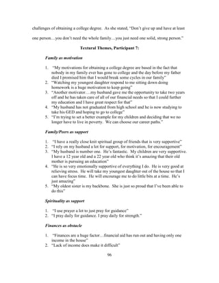96
challenges of obtaining a college degree. As she stated, “Don’t give up and have at least
one person…you don’t need the whole family…you just need one solid, strong person.”
Textural Themes, Participant 7:
Family as motivation
1. “My motivations for obtaining a college degree are based in the fact that
nobody in my family ever has gone to college and the day before my father
died I promised him that I would break some cycles in our family”
2. “Watching my youngest daughter respond to me sitting down doing
homework is a huge motivation to keep going”
3. “Another motivator….my husband gave me the opportunity to take two years
off and he has taken care of all of our financial needs so that I could further
my education and I have great respect for that”
4. “My husband has not graduated from high school and he is now studying to
take his GED and hoping to go to college”
5. “I’m trying to set a better example for my children and deciding that we no
longer have to live in poverty. We can choose our career paths.”
Family/Peers as support
1. “I have a really close knit spiritual group of friends that is very supportive”
2. “I rely on my husband a lot for support, for motivation, for encouragement”
3. “My husband is number one. He’s fantastic. My children are very supportive.
I have a 12 year old and a 22 year old who think it’s amazing that their old
mother is pursuing an education”
4. “He is so very emotionally supportive of everything I do. He is very good at
relieving stress. He will take my youngest daughter out of the house so that I
can have focus time. He will encourage me to do little bits at a time. He’s
just amazing”
5. “My oldest sister is my backbone. She is just so proud that I’ve been able to
do this”
Spirituality as support
1. “I use prayer a lot to just pray for guidance”
2. “I pray daily for guidance. I pray daily for strength.”
Finances as obstacle
1. “Finances are a huge factor…financial aid has run out and having only one
income in the house”
2. “Lack of income does make it difficult”
 