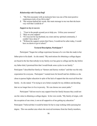 98
Relationship with Faculty/Staff
1. “My first encounter with an instructor here was one of the most positive
experiences truly of my life to date”
2. “Her actions backed her words. Her main message to me was that she knew
very well that I could do it”
Support as key to success
1. “Trust in the people around you to help you. Utilize your resources”
2. “Rely on your support”
3. “If it was not for my husband, my sister and my spiritual community, I
couldn’t have done it”
4. “Without the support system that I have, I would not be sober today, I would
have no desire to go to school.”
Textural Description, Participant 7
Participant 7 began her college experience because of a vow that she made to her
father prior to his death. As she stated, “My motivations for obtaining a college degree
are based in the fact that nobody in my family ever has gone to college and the day before
my father died, I promised him that I would break some cycles in our family.”
Participant 7 described her family as “farmers and factory workers” and that was the only
expectation for everyone. Participant 7 wanted more for herself and her children so she
chose to pursue higher education in spite of the lack of support that she received from her
family. As she stated, “I’m trying to set a better example for my children and deciding
that we no longer have to live in poverty. We can choose our career paths.”
Participant 7 did not receive any support from her family because they could not
see the value in obtaining a college degree. In her own words, “My family of origin, with
the exception of one sister, is not at all supportive of me getting my education.”
Participant 7 believed that it would be better for her to stop working while pursuing her
degree. This was another area where she received resistance from her family members,
 