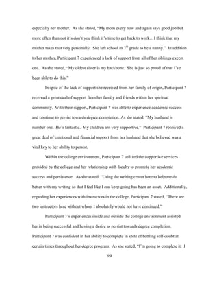 99
especially her mother. As she stated, “My mom every now and again says good job but
more often than not it’s don’t you think it’s time to get back to work…I think that my
mother takes that very personally. She left school in 7th
grade to be a nanny.” In addition
to her mother, Participant 7 experienced a lack of support from all of her siblings except
one. As she stated, “My oldest sister is my backbone. She is just so proud of that I’ve
been able to do this.”
In spite of the lack of support she received from her family of origin, Participant 7
received a great deal of support from her family and friends within her spiritual
community. With their support, Participant 7 was able to experience academic success
and continue to persist towards degree completion. As she stated, “My husband is
number one. He’s fantastic. My children are very supportive.” Participant 7 received a
great deal of emotional and financial support from her husband that she believed was a
vital key to her ability to persist.
Within the college environment, Participant 7 utilized the supportive services
provided by the college and her relationship with faculty to promote her academic
success and persistence. As she stated, “Using the writing center here to help me do
better with my writing so that I feel like I can keep going has been an asset. Additionally,
regarding her experiences with instructors in the college, Participant 7 stated, “There are
two instructors here without whom I absolutely would not have continued.”
Participant 7’s experiences inside and outside the college environment assisted
her in being successful and having a desire to persist towards degree completion.
Participant 7 was confident in her ability to complete in spite of battling self-doubt at
certain times throughout her degree program. As she stated, “I’m going to complete it. I
 