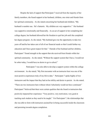 101
Despite the lack of support that Participant 7 received from the majority of her
family members, she found support in her husband, children, one sister and friends from
her spiritual community. As she stated concerning her husband and children, “My
husband is number one. He’s fantastic. My children are very supportive.” Her husband
was supportive emotionally and financially. As an act of support in her completing her
college degree, her husband allowed her the freedom to quit her job until she completed
her degree program. As she stated, “My husband gave me the opportunity to take two
years off and he has taken care of all of our financial needs so that I could further my
education and I have great respect for that.” Outside of her husband and her children,
Participant 7 found strength in the support that she received from friends within her
spiritual community. As she stated, “Without the support system that I have, I would not
be sober today, I would have no desire to go to school.”
Participant 7 was also able to develop a support system within the college
environment. As she stated, “My first encounter with an instructor here was one of the
most positive experiences truly of my life to date.” Participant 7 spoke highly of two
instructors and the impact that they had on her ability and desire to persist. As she stated,
“There are two instructors here without whom I absolutely would not have continued.”
Participant 7 believed that there were certain qualities that she found in instructors that
positively impacted her experience: “Very positive, very motivation, very good at
teaching each student as they need to be taught.” For Participant 7, the relationships that
she was able to form with instructors assisted her in being successful inside the classroom
and persisting towards degree completion.
 