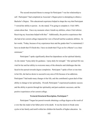 102
The second structural theme to emerge for Participant 7 was her relationship to
self. Participant 7 had completed an Associate’s Degree prior to attempting to obtain a
Bachelor’s Degree. This educational experience helped to shape the way that Participant
7 viewed her ability to persist. As she stated, "I’m going to complete it. I feel 100%
certain about that. I have my moments where I doubt my abilities, where I feel inferior.
Receiving my Associates helped with that.” Additionally, the positive experiences that
she had at her current college impacted her view of herself and her academic abilities. In
her words, “Today, because of my experiences here and the grades that I’ve maintained, I
have no doubt that I’ll finish this. I have no doubt that I’ll go on for a Master’s as a bare
minimum.”
Participant 7 spoke significantly about her dependence on her spiritual identity.
As she stated, “I pray daily for guidance. I pray daily for strength.” Her spiritual life was
vital for her and her ability to overcome many of the obstacles and challenges that she
faced in her pursuit towards degree completion. Participant 7 spoke of how at one time
in her life, she had no desire to succeed in any area of life because of an addiction.
Participant 7 had made many changes in her life, and she contributed a great deal of that
ability to change to her spirituality. Overall, Participant 7 experienced academic success
and the ability to persist through her spirituality and past academic successes, and the
positive experiences at her current college.
Textural-Structural Description, Participant 7
Participant 7 began her pursuit towards obtaining a college degree as the result of
a vow that she made to her father prior to his death. It was her desire to break some
cycles in her family and instill within her children the benefits of higher education. As
 
