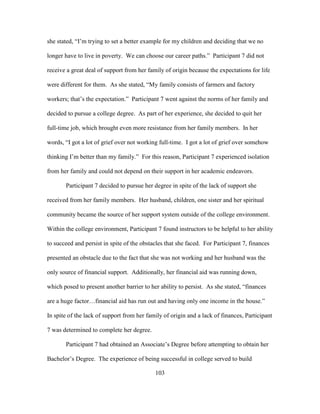 103
she stated, “I’m trying to set a better example for my children and deciding that we no
longer have to live in poverty. We can choose our career paths.” Participant 7 did not
receive a great deal of support from her family of origin because the expectations for life
were different for them. As she stated, “My family consists of farmers and factory
workers; that’s the expectation.” Participant 7 went against the norms of her family and
decided to pursue a college degree. As part of her experience, she decided to quit her
full-time job, which brought even more resistance from her family members. In her
words, “I got a lot of grief over not working full-time. I got a lot of grief over somehow
thinking I’m better than my family.” For this reason, Participant 7 experienced isolation
from her family and could not depend on their support in her academic endeavors.
Participant 7 decided to pursue her degree in spite of the lack of support she
received from her family members. Her husband, children, one sister and her spiritual
community became the source of her support system outside of the college environment.
Within the college environment, Participant 7 found instructors to be helpful to her ability
to succeed and persist in spite of the obstacles that she faced. For Participant 7, finances
presented an obstacle due to the fact that she was not working and her husband was the
only source of financial support. Additionally, her financial aid was running down,
which posed to present another barrier to her ability to persist. As she stated, “finances
are a huge factor…financial aid has run out and having only one income in the house.”
In spite of the lack of support from her family of origin and a lack of finances, Participant
7 was determined to complete her degree.
Participant 7 had obtained an Associate’s Degree before attempting to obtain her
Bachelor’s Degree. The experience of being successful in college served to build
 