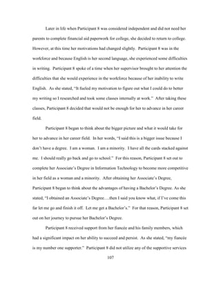 107
Later in life when Participant 8 was considered independent and did not need her
parents to complete financial aid paperwork for college, she decided to return to college.
However, at this time her motivations had changed slightly. Participant 8 was in the
workforce and because English is her second language, she experienced some difficulties
in writing. Participant 8 spoke of a time when her supervisor brought to her attention the
difficulties that she would experience in the workforce because of her inability to write
English. As she stated, “It fueled my motivation to figure out what I could do to better
my writing so I researched and took some classes internally at work.” After taking these
classes, Participant 8 decided that would not be enough for her to advance in her career
field.
Participant 8 began to think about the bigger picture and what it would take for
her to advance in her career field. In her words, “I said this is a bigger issue because I
don’t have a degree. I am a woman. I am a minority. I have all the cards stacked against
me. I should really go back and go to school.” For this reason, Participant 8 set out to
complete her Associate’s Degree in Information Technology to become more competitive
in her field as a woman and a minority. After obtaining her Associate’s Degree,
Participant 8 began to think about the advantages of having a Bachelor’s Degree. As she
stated, “I obtained an Associate’s Degree….then I said you know what, if I’ve come this
far let me go and finish it off. Let me get a Bachelor’s.” For that reason, Participant 8 set
out on her journey to pursue her Bachelor’s Degree.
Participant 8 received support from her fiancée and his family members, which
had a significant impact on her ability to succeed and persist. As she stated, “my fiancée
is my number one supporter.” Participant 8 did not utilize any of the supportive services
 