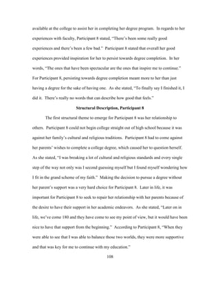 108
available at the college to assist her in completing her degree program. In regards to her
experiences with faculty, Participant 8 stated, “There’s been some really good
experiences and there’s been a few bad.” Participant 8 stated that overall her good
experiences provided inspiration for her to persist towards degree completion. In her
words, “The ones that have been spectacular are the ones that inspire me to continue.”
For Participant 8, persisting towards degree completion meant more to her than just
having a degree for the sake of having one. As she stated, “To finally say I finished it, I
did it. There’s really no words that can describe how good that feels.”
Structural Description, Participant 8
The first structural theme to emerge for Participant 8 was her relationship to
others. Participant 8 could not begin college straight out of high school because it was
against her family’s cultural and religious traditions. Participant 8 had to come against
her parents’ wishes to complete a college degree, which caused her to question herself.
As she stated, “I was breaking a lot of cultural and religious standards and every single
step of the way not only was I second guessing myself but I found myself wondering how
I fit in the grand scheme of my faith.” Making the decision to pursue a degree without
her parent’s support was a very hard choice for Participant 8. Later in life, it was
important for Participant 8 to seek to repair her relationship with her parents because of
the desire to have their support in her academic endeavors. As she stated, “Later on in
life, we’ve come 180 and they have come to see my point of view, but it would have been
nice to have that support from the beginning.” According to Participant 8, “When they
were able to see that I was able to balance those two worlds, they were more supportive
and that was key for me to continue with my education.”
 