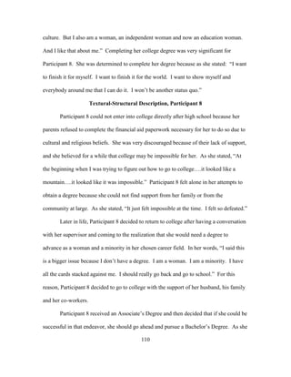 110
culture. But I also am a woman, an independent woman and now an education woman.
And I like that about me.” Completing her college degree was very significant for
Participant 8. She was determined to complete her degree because as she stated: “I want
to finish it for myself. I want to finish it for the world. I want to show myself and
everybody around me that I can do it. I won’t be another status quo.”
Textural-Structural Description, Participant 8
Participant 8 could not enter into college directly after high school because her
parents refused to complete the financial aid paperwork necessary for her to do so due to
cultural and religious beliefs. She was very discouraged because of their lack of support,
and she believed for a while that college may be impossible for her. As she stated, “At
the beginning when I was trying to figure out how to go to college….it looked like a
mountain….it looked like it was impossible.” Participant 8 felt alone in her attempts to
obtain a degree because she could not find support from her family or from the
community at large. As she stated, “It just felt impossible at the time. I felt so defeated.”
Later in life, Participant 8 decided to return to college after having a conversation
with her supervisor and coming to the realization that she would need a degree to
advance as a woman and a minority in her chosen career field. In her words, “I said this
is a bigger issue because I don’t have a degree. I am a woman. I am a minority. I have
all the cards stacked against me. I should really go back and go to school.” For this
reason, Participant 8 decided to go to college with the support of her husband, his family
and her co-workers.
Participant 8 received an Associate’s Degree and then decided that if she could be
successful in that endeavor, she should go ahead and pursue a Bachelor’s Degree. As she
 