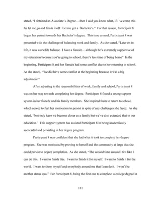 111
stated, “I obtained an Associate’s Degree….then I said you know what, if I’ve come this
far let me go and finish it off. Let me get a Bachelor’s.” For that reason, Participant 8
began her pursuit towards her Bachelor’s degree. This time around, Participant 8 was
presented with the challenge of balancing work and family. As she stated, “Later on in
life, it was work/life balance. I have a fiancée….although he’s extremely supportive of
my education because you’re going to school, there’s less time of being home” In the
beginning, Participant 8 and her fiancée had some conflict due to her returning to school.
As she stated, “We did have some conflict at the beginning because it was a big
adjustment.”
After adjusting to the responsibilities of work, family and school, Participant 8
was on her way towards completing her degree. Participant 8 found a strong support
system in her fiancée and his family members. She inspired them to return to school,
which served to fuel her motivation to persist in spite of any challenges she faced. As she
stated, “Not only have we become closer as a family but we’ve also extended that to our
education.” This support system has assisted Participant 8 in being academically
successful and persisting in her degree program.
Participant 8 was confident that she had what it took to complete her degree
program. She was motivated by proving to herself and the community at large that she
could persist to degree completion. As she stated, “The second time around I felt like I
can do this. I want to finish this. I want to finish it for myself. I want to finish it for the
world. I want to show myself and everybody around me that I can do it. I won’t be
another status quo.” For Participant 8, being the first one to complete a college degree in
 