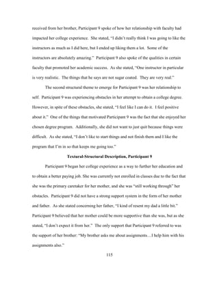 115
received from her brother, Participant 9 spoke of how her relationship with faculty had
impacted her college experience. She stated, “I didn’t really think I was going to like the
instructors as much as I did here, but I ended up liking them a lot. Some of the
instructors are absolutely amazing.” Participant 9 also spoke of the qualities in certain
faculty that promoted her academic success. As she stated, “One instructor in particular
is very realistic. The things that he says are not sugar coated. They are very real.”
The second structural theme to emerge for Participant 9 was her relationship to
self. Participant 9 was experiencing obstacles in her attempt to obtain a college degree.
However, in spite of these obstacles, she stated, “I feel like I can do it. I feel positive
about it.” One of the things that motivated Participant 9 was the fact that she enjoyed her
chosen degree program. Additionally, she did not want to just quit because things were
difficult. As she stated, “I don’t like to start things and not finish them and I like the
program that I’m in so that keeps me going too.”
Textural-Structural Description, Participant 9
Participant 9 began her college experience as a way to further her education and
to obtain a better paying job. She was currently not enrolled in classes due to the fact that
she was the primary caretaker for her mother, and she was “still working through” her
obstacles. Participant 9 did not have a strong support system in the form of her mother
and father. As she stated concerning her father, “I kind of resent my dad a little bit.”
Participant 9 believed that her mother could be more supportive than she was, but as she
stated, “I don’t expect it from her.” The only support that Participant 9 referred to was
the support of her brother: “My brother asks me about assignments…I help him with his
assignments also.”
 