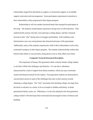 119
relationships ranged from absolutely no support, to inconsistent support, to invaluable
support, motivation and encouragement. Some participants experienced a transition in
their relationships as they progressed in their degree program.
Relationship to self was another structural theme that emerged for participants in
the study. The majority of participants expressed a strong sense of self-realization. They
understood the reasons why they were pursuing a college degree, and they remained
focused on that “why” during times of struggle and hardship. Self-confidence and
determination were very strong themes that characterized many of the participants.
Additionally, many of the students experienced a shift in their relationship to self as they
continued to progress in their degree program. The students understood that without that
belief in their ability to succeed and a strong desire to do so, their efforts were futile.
Composite Textural-Structural Description
The experience of being a first-generation ethnic minority female college student
is one that is filled with challenges and obstacles. It is one that is oftentimes
characterized by a lack of support from family members, which can cause emotional,
mental and financial turmoil for the student. First-generation students are determined to
succeed and to persist in spite of the challenges they face in their journey towards
obtaining a college degree. The “why” associated with attending college can range from
the desire to advance in a career, to be an example to children and family, to break
generational family cycles, etc. Oftentimes, it is the why attached to the first-generation
college student’s life that keeps them motivated and encouraged in times of distress and
hardship.
 