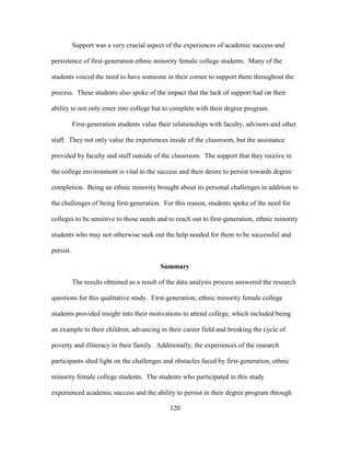 120
Support was a very crucial aspect of the experiences of academic success and
persistence of first-generation ethnic minority female college students. Many of the
students voiced the need to have someone in their corner to support them throughout the
process. These students also spoke of the impact that the lack of support had on their
ability to not only enter into college but to complete with their degree program.
First-generation students value their relationships with faculty, advisors and other
staff. They not only value the experiences inside of the classroom, but the assistance
provided by faculty and staff outside of the classroom. The support that they receive in
the college environment is vital to the success and their desire to persist towards degree
completion. Being an ethnic minority brought about its personal challenges in addition to
the challenges of being first-generation. For this reason, students spoke of the need for
colleges to be sensitive to those needs and to reach out to first-generation, ethnic minority
students who may not otherwise seek out the help needed for them to be successful and
persist.
Summary
The results obtained as a result of the data analysis process answered the research
questions for this qualitative study. First-generation, ethnic minority female college
students provided insight into their motivations to attend college, which included being
an example to their children, advancing in their career field and breaking the cycle of
poverty and illiteracy in their family. Additionally, the experiences of the research
participants shed light on the challenges and obstacles faced by first-generation, ethnic
minority female college students. The students who participated in this study
experienced academic success and the ability to persist in their degree program through
 