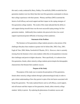 4
this need, a study conducted by Barry, Hudley, Cho and Kelly (2008) revealed that first
generation students were less likely than their non-first-generation counterparts to discuss
their college experiences with their parents. Phinney and Haas (2003) examined the
factors of self-efficacy and social support and their impact on the coping strategies of
first-generation college students. The results of this study indicated that the ability to
seek support during stressful times was the most successful coping strategy for first-
generation students. Additionally those students who perceived to have less social
support experienced greater difficulty in focusing on their academics.
Statement of the Problem
The literature on first-generation college students presents a clear picture of the
challenges that place these students at greater risk for failure (Bui, 2002; Choy, 2001;
Engle & Tinto, 2008; Mehta, Newbold & O’Rourke, 2011). However, what is currently
missing from the literature is how some students within this at-risk population overcome
their challenges and persist in higher education. More specifically, it is unknown how
first-generation, female, ethnic minority college students persist despite the demographic
characteristics that threaten their academic success.
Purpose of the Study
The purpose of this study was to examine the perceptions of first-generation,
female ethnic minority college students through a phenomenological study in order to
gain a better understanding of how they persist in spite of the risk factors associated with
being first-generation. The study explored factors such as self-efficacy, social support,
and self-esteem and their impact on first-generation, female, ethnic minority college
students’ ability to persist. By exploring the phenomena of academic success and
 