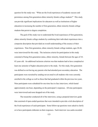 123
question for the study was: “What are the lived experiences of academic success and
persistence among first-generation ethnic minority female college students?” This study
can provide significant implications for educators as well as institutions of higher
education in increasing the number of first-generation, ethnic minority female college
students that persist to degree completion.
The goal of this study was to understand the lived experiences of first-generation,
ethnic minority female college students by combining their individual experiences into a
composite description that provided an overall understanding of the essence of their
experiences. Nine first-generation, ethnic minority female college students, ages 28-48,
were interviewed for this study. The inclusion criteria for participation in this study
consisted of being first-generation status, ethnic minority, female between the ages of 18-
65 years old. An additional inclusion criterion was that students had to have completed at
least one semester of higher education prior to the study. For this study, first generation
was defined as not having any parents who had attended post-secondary education. The
participants were recruited by sending out an email to all students who were currently
enrolled in the college as well as those that had graduated within the previous two years.
Nine participants were scheduled for one-time face to face interviews, which lasted
approximately one hour, depending on the participant’s responses. All nine participants
were interviewed and none dropped out of the study.
The researcher conducted all of the interviews, using a prepared interview guide
that consisted of open-ended questions that were intended to provide a rich description of
the lived experiences of each participant. Some follow-up questions were asked to clarify
or to have participants elaborate on their responses. Each interview was audio-recorded
 