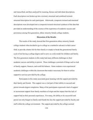 124
and transcribed, and then analyzed for meaning, themes and individual descriptions.
Each description was broken up into a textural, structural and combined textural-
structural description for each participant. Afterwards, composite textural and structural
descriptions were developed into a composite textural-structural synthesis of the data that
provided an understanding of the essence of the experience of academic success and
persistence among first-generation, ethnic minority female college students.
Discussion of the Results
The results of the study showed that first-generation ethnic minority female
college students often decided to go to college as a method to advance in their career
field, to provide a better life for their family or simply to break the generational family
cycle of not having a college degree and to serve as a role model for children and family.
The first-generation students in this study had many different challenges to their
academic success and ability to persist. These challenges consisted of things such as lack
of family support, finances, and work/life balance. Some students even experienced
academic challenges within the classroom that made it necessary for them to utilize
supportive services provided by the college.
Participants in this study associated great meaning with the support provided by
their family and friends. This support was a vital part of their ability to succeed and
persist towards degree completion. Many of the participants expressed a lack of support
or inconsistent support from family members of origin and the impact that this lack of
support had on their personal experiences. For many, the ability to be successful and
persist not only hinged on family and friends but also the support provided by faculty and
staff within the college environment. The support provided by the college assisted
 