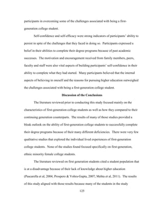 125
participants in overcoming some of the challenges associated with being a first-
generation college student.
Self-confidence and self-efficacy were strong indicators of participants’ ability to
persist in spite of the challenges that they faced in doing so. Participants expressed a
belief in their abilities to complete their degree programs because of past academic
successes. The motivation and encouragement received from family members, peers,
faculty and staff were also vital aspects of building participants’ self-confidence in their
ability to complete what they had started. Many participants believed that the internal
aspects of believing in oneself and the reasons for pursuing higher education outweighed
the challenges associated with being a first-generation college student.
Discussion of the Conclusions
The literature reviewed prior to conducting this study focused mainly on the
characteristics of first-generation college students as well as how they compared to their
continuing generation counterparts. The results of many of those studies provided a
bleak outlook on the ability of first-generation college students to successfully complete
their degree programs because of their many different deficiencies. There were very few
qualitative studies that explored the individual lived experiences of first-generation
college students. None of the studies found focused specifically on first-generation,
ethnic minority female college students.
The literature reviewed on first generation students cited a student population that
is at a disadvantage because of their lack of knowledge about higher education
(Pascarella et al, 2004; Prospero & Vohra-Gupta, 2007; Mehta et al, 2011). The results
of this study aligned with those results because many of the students in the study
 