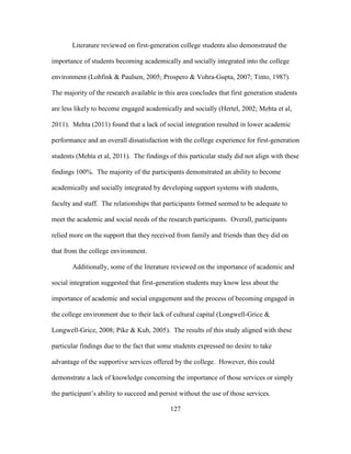 127
Literature reviewed on first-generation college students also demonstrated the
importance of students becoming academically and socially integrated into the college
environment (Lohfink & Paulsen, 2005; Prospero & Vohra-Gupta, 2007; Tinto, 1987).
The majority of the research available in this area concludes that first generation students
are less likely to become engaged academically and socially (Hertel, 2002; Mehta et al,
2011). Mehta (2011) found that a lack of social integration resulted in lower academic
performance and an overall dissatisfaction with the college experience for first-generation
students (Mehta et al, 2011). The findings of this particular study did not align with these
findings 100%. The majority of the participants demonstrated an ability to become
academically and socially integrated by developing support systems with students,
faculty and staff. The relationships that participants formed seemed to be adequate to
meet the academic and social needs of the research participants. Overall, participants
relied more on the support that they received from family and friends than they did on
that from the college environment.
Additionally, some of the literature reviewed on the importance of academic and
social integration suggested that first-generation students may know less about the
importance of academic and social engagement and the process of becoming engaged in
the college environment due to their lack of cultural capital (Longwell-Grice &
Longwell-Grice, 2008; Pike & Kuh, 2005). The results of this study aligned with these
particular findings due to the fact that some students expressed no desire to take
advantage of the supportive services offered by the college. However, this could
demonstrate a lack of knowledge concerning the importance of those services or simply
the participant’s ability to succeed and persist without the use of those services.
 