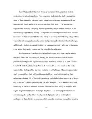 128
Bui (2002) conducted a study designed to examine first-generation students’
motivations for attending college. First-generation students in the study reported that
some of their reasons for pursuing higher education were to gain respect/status, bring
honor to their family and to be in a position to help their family. The motivations
expressed for attending college by the first-generation college students involved in the
current study support these findings. Many of the students expressed a desire to succeed
to advance in their career and to have the ability to take care of their family. They did not
want to have to struggle financially as they had experienced within their family of origin.
Additionally, students expressed the desire to break generational cycles and to start a new
trend within their family system; one that valued higher education.
The literature reviewed on the relationship between self-efficacy and academic
outcomes found that self-efficacy is directly and indirectly related to the academic
performance and personal adjustment of college students (Chemers, et al, 2001; Ramos-
Sanchez & Nichols, 2007; Brady-Amoon & Fuertes, 2011). The results of this study
supported the findings of the literature available on self-efficacy. The participants in the
study expressed how their self-confidence and efficacy were built throughout their
college experiences. All of the participants in the study had obtained some type of degree
(e.g. Associate’s) prior to pursuing their Bachelor’s Degree. The experiences associated
with doing so served to boost the students’ confidence in their ability to complete their
degree program in spite of the challenges they faced. The research participants in the
current study also spoke of how faculty and staff played a role in building their
confidence in their abilities to complete, which served to counteract many of the negative
 