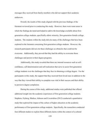129
messages they received from family members who did not support their academic
endeavors.
Overall, the results of this study aligned with the previous findings of the
literature reviewed prior to conducting this study. However, there were some areas in
which the findings deviated and helped to add to the knowledge available about first-
generation college students, specifically ethnic minority, first-generation female college
students. The students within the study did cite many of the challenges that have been
explored in the literature concerning first-generation college students. However, the
research participants did not cite these challenges as obstacles that could not be
overcome. Additionally, they proved that they had the ability to overcome those
challenges and persist in their degree programs.
Additionally, this study revealed that there are internal resources such as self-
confidence, self-determination and self-realization that serve to assist first-generation
college students over the challenges that they face in obtaining a college degree. For the
participants in this study, the support that they received from loved ones in addition to the
way that they viewed their ability to complete was vital in their success and their ability
to persist to degree completion.
During the course of this study, additional studies were published that offered
additional insight into the academic experiences of first-generation college students.
Stephens, Fryberg, Markus, Johnson and Covarrubias (2012) conducted a quantitative
study that explored the impact of the culture of higher education on the academic
performance of first-generation college students. Specifically, the researchers conducted
four different studies to explore three different claims within the context of a cultural
 