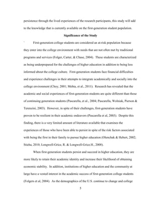 5
persistence through the lived experiences of the research participants, this study will add
to the knowledge that is currently available on the first-generation student population.
Significance of the Study
` First-generation college students are considered an at-risk population because
they enter into the college environment with needs that are not often met by traditional
programs and services (Folger, Carter, & Chase, 2004). These students are characterized
as being underprepared for the challenges of higher education in addition to being less
informed about the college culture. First-generation students face financial difficulties
and experience challenges in their attempts to integrate academically and socially into the
college environment (Choy, 2001; Mehta, et al., 2011). Research has revealed that the
academic and social experiences of first-generation students are quite different than those
of continuing generation students (Pascarella, et al., 2004; Pascarella, Wolniak, Pierson &
Terenzini, 2003). However, in spite of their challenges, first-generation students have
proven to be resilient in their academic endeavors (Pascarella et al, 2003). Despite this
finding, there is a very limited amount of literature available that examines the
experiences of those who have been able to persist in spite of the risk factors associated
with being the first in their family to pursue higher education (Olenchak & Hebert, 2002;
Stieha, 2010; Longwell-Grice, R. & Longwell-Grice.H., 2008).
When first-generation students persist and succeed in higher education, they are
more likely to retain their academic identity and increase their likelihood of obtaining
economic stability. In addition, institutions of higher education and the community at
large have a vested interest in the academic success of first-generation college students
(Folgers et al, 2004). As the demographics of the U.S. continue to change and college
 