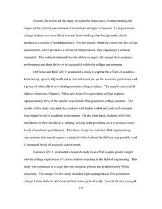 132
Overall, the results of this study revealed the importance of understanding the
impact of the cultural environment of institutions of higher education. First-generation
college students are more likely to come from working class backgrounds, which
emphasize a culture of interdependence. For this reason, when they enter into the college
environment, which promotes a culture of independence, they experience a cultural
mismatch. This cultural mismatch has the ability to negatively impact their academic
performance and their ability to be successful within the college environment.
DeFreitas and Rinn (2013) conducted a study to explore the effects of academic
self-concept, specifically math and verbal self-concepts, on the academic performance of
a group of ethnically diverse first-generation college students. The sample consisted of
African American, Hispanic, White and Asian first-generation college students.
Approximately 80% of the sample were female first-generation college students. The
results of this study indicated that students with higher verbal and math self-concepts
have higher levels of academic achievement. On the other hand, students with little
confidence in their abilities (i.e. writing, solving math problems, etc.) experience lower
levels of academic performance. Therefore, it may be concluded that implementing
interventions that would improve a student’s beliefs about his abilities may possibly lead
to increased levels of academic achievement.
Espinoza (2013) conducted a research study in an effort to gain greater insight
into the college experiences of Latino students majoring in the field of engineering. This
study was conducted at a large, tier-one research, private and predominately White
university. The sample for this study included eight undergraduate first-generation
college Latino students who were in their senior year of study. Several themes emerged
 