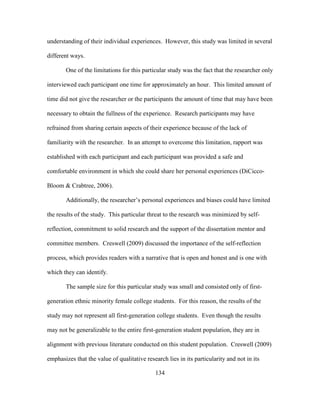 134
understanding of their individual experiences. However, this study was limited in several
different ways.
One of the limitations for this particular study was the fact that the researcher only
interviewed each participant one time for approximately an hour. This limited amount of
time did not give the researcher or the participants the amount of time that may have been
necessary to obtain the fullness of the experience. Research participants may have
refrained from sharing certain aspects of their experience because of the lack of
familiarity with the researcher. In an attempt to overcome this limitation, rapport was
established with each participant and each participant was provided a safe and
comfortable environment in which she could share her personal experiences (DiCicco-
Bloom & Crabtree, 2006).
Additionally, the researcher’s personal experiences and biases could have limited
the results of the study. This particular threat to the research was minimized by self-
reflection, commitment to solid research and the support of the dissertation mentor and
committee members. Creswell (2009) discussed the importance of the self-reflection
process, which provides readers with a narrative that is open and honest and is one with
which they can identify.
The sample size for this particular study was small and consisted only of first-
generation ethnic minority female college students. For this reason, the results of the
study may not represent all first-generation college students. Even though the results
may not be generalizable to the entire first-generation student population, they are in
alignment with previous literature conducted on this student population. Creswell (2009)
emphasizes that the value of qualitative research lies in its particularity and not in its
 