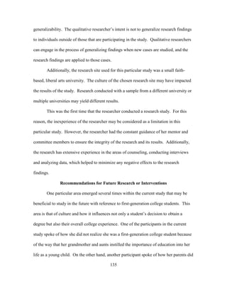 135
generalizability. The qualitative researcher’s intent is not to generalize research findings
to individuals outside of those that are participating in the study. Qualitative researchers
can engage in the process of generalizing findings when new cases are studied, and the
research findings are applied to those cases.
Additionally, the research site used for this particular study was a small faith-
based, liberal arts university. The culture of the chosen research site may have impacted
the results of the study. Research conducted with a sample from a different university or
multiple universities may yield different results.
This was the first time that the researcher conducted a research study. For this
reason, the inexperience of the researcher may be considered as a limitation in this
particular study. However, the researcher had the constant guidance of her mentor and
committee members to ensure the integrity of the research and its results. Additionally,
the research has extensive experience in the areas of counseling, conducting interviews
and analyzing data, which helped to minimize any negative effects to the research
findings.
Recommendations for Future Research or Interventions
One particular area emerged several times within the current study that may be
beneficial to study in the future with reference to first-generation college students. This
area is that of culture and how it influences not only a student’s decision to obtain a
degree but also their overall college experience. One of the participants in the current
study spoke of how she did not realize she was a first-generation college student because
of the way that her grandmother and aunts instilled the importance of education into her
life as a young child. On the other hand, another participant spoke of how her parents did
 
