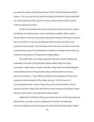 136
not support her desire to attend college because of their cultural background and belief
systems. This is one area that may need to be explored in the future to better understand
the overall experiences of first-generation college students and their ability to persist
within the college environment.
Another recommendation for further study based off of the results of this study is
the influence of internal resources, such as spirituality on students’ ability to persist.
Several students within the current study mentioned their faith and the impact it may have
had on their ability to overcome the challenges and barriers that they faced as first-
generation college students. By conducting a study in this area, researchers may be able
to provide future practical recommendations to institutions of higher education that may
contribute to the retention of first-generation college students.
The results of the current study support the importance of acknowledging and
responding to the needs of first-generation college students within the college
environment. Administrators, educators and other college staff must be knowledgeable
of the differences between first-generation college students and their continuing
generation counterparts. These differences influence their perception and impact their
experiences inside and outside of the college classroom. For this reason, it is
recommended that further study investigate the practices of administrators, advisors,
educators and other college staff within different college settings and the impact of those
practices on the retention of first-generation college students.
Additionally, the findings of the present study imply the need for higher education
administrators, counselors, advisors and educators to formulate and implement
intervention strategies to retain first-generation, ethnic minority female college students.
 