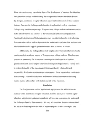 137
These interventions may come in the form of the development of a system that identifies
first-generation college students during the college admission and enrollment process.
By doing so, institutions of higher education are aware from the onset of those students
that may face specific challenges and obstacles throughout their college experience.
Colleges may consider designating a first-generation college student advisor or counselor
that is educated about and sensitive to the various needs of this student population.
Additionally, institutions of higher education may consider the benefits of developing a
first-generation college student department that is designed to provide these students with
a built-in institutional support system to increase their likelihood of success.
Additionally, the findings of this study emphasis the relationship between faculty
members and the academic success of first-generation college students. The classroom
presents an opportunity for faculty to acknowledge the challenges faced by first-
generation students and to employ interventions that promote persistence. Faculty need
to be knowledgeable of the importance of the student-faculty relationship and
purposefully develop these relationships with students. These interventions could range
from creating a safe and collaborative environment in the classroom to establishing
mentor-mentee relationships with students outside of the classroom.
Conclusion
The first-generation student population is a population that will continue to
increase within institutions of higher education. For this reason, it is vital that higher
education administrators, educators, academic advisors and counselors, etc. understand
the challenges faced by these students. Not only is it important for them to understand,
but it is even more important for them to begin to respond to these challenges. The
 