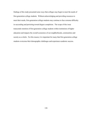 138
findings of this study presented some ways that colleges may begin to meet the needs of
first-generation college students. Without acknowledging and providing resources to
meet their needs, first-generation college students may continue to face extreme difficulty
in succeeding and persisting toward degree completion. The scope of this issue
transcends retention of first-generation college students within institutions of higher
education and impacts the overall economics of our neighborhoods, communities and
society as a whole. For this reason, it is important for many that first-generation college
students overcome their demographic challenges and experience academic success.
 