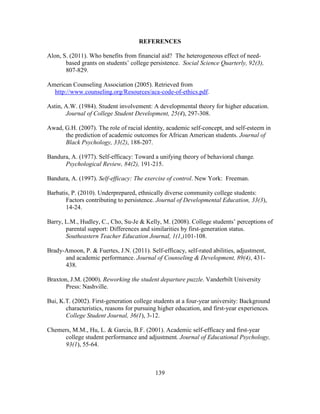 139
REFERENCES
Alon, S. (2011). Who benefits from financial aid? The heterogeneous effect of need-
based grants on students’ college persistence. Social Science Quarterly, 92(3),
807-829.
American Counseling Association (2005). Retrieved from
http://www.counseling.org/Resources/aca-code-of-ethics.pdf.
Astin, A.W. (1984). Student involvement: A developmental theory for higher education.
Journal of College Student Development, 25(4), 297-308.
Awad, G.H. (2007). The role of racial identity, academic self-concept, and self-esteem in
the prediction of academic outcomes for African American students. Journal of
Black Psychology, 33(2), 188-207.
Bandura, A. (1977). Self-efficacy: Toward a unifying theory of behavioral change.
Psychological Review, 84(2), 191-215.
Bandura, A. (1997). Self-efficacy: The exercise of control. New York: Freeman.
Barbatis, P. (2010). Underprepared, ethnically diverse community college students:
Factors contributing to persistence. Journal of Developmental Education, 33(3),
14-24.
Barry, L.M., Hudley, C., Cho, Su-Je & Kelly, M. (2008). College students’ perceptions of
parental support: Differences and similarities by first-generation status.
Southeastern Teacher Education Journal, 1(1,)101-108.
Brady-Amoon, P. & Fuertes, J.N. (2011). Self-efficacy, self-rated abilities, adjustment,
and academic performance. Journal of Counseling & Development, 89(4), 431-
438.
Braxton, J.M. (2000). Reworking the student departure puzzle. Vanderbilt University
Press: Nashville.
Bui, K.T. (2002). First-generation college students at a four-year university: Background
characteristics, reasons for pursuing higher education, and first-year experiences.
College Student Journal, 36(1), 3-12.
Chemers, M.M., Hu, L. & Garcia, B.F. (2001). Academic self-efficacy and first-year
college student performance and adjustment. Journal of Educational Psychology,
93(1), 55-64.
 