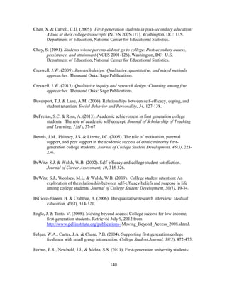 140
Chen, X. & Carroll, C.D. (2005). First-generation students in post-secondary education:
A look at their college transcripts (NCES 2005-171). Washington, DC: U.S.
Department of Education, National Center for Educational Statistics.
Choy, S. (2001). Students whose parents did not go to college: Postsecondary access,
persistence, and attainment (NCES 2001-126). Washington, DC: U.S.
Department of Education, National Center for Educational Statistics.
Creswell, J.W. (2009). Research design: Qualitative, quantitative, and mixed methods
approaches. Thousand Oaks: Sage Publications.
Creswell, J.W. (2013). Qualitative inquiry and research design: Choosing among five
approaches. Thousand Oaks: Sage Publications.
Davenport, T.J. & Lane, A.M. (2006). Relationships between self-efficacy, coping, and
student retention. Social Behavior and Personality, 34, 127-138.
DeFreitas, S.C. & Rinn, A. (2013). Academic achievement in first generation college
students: The role of academic self-concept. Journal of Scholarship of Teaching
and Learning, 13(1), 57-67.
Dennis, J.M., Phinney, J.S. & Lizette, I.C. (2005). The role of motivation, parental
support, and peer support in the academic success of ethnic minority first-
generation college students. Journal of College Student Development, 46(3), 223-
236.
DeWitz, S.J. & Walsh, W.B. (2002). Self-efficacy and college student satisfaction.
Journal of Career Assessment, 10, 315-326.
DeWitz, S.J., Woolsey, M.L. & Walsh, W.B. (2009). College student retention: An
exploration of the relationship between self-efficacy beliefs and purpose in life
among college students. Journal of College Student Development, 50(1), 19-34.
DiCicco-Bloom, B. & Crabtree, B. (2006). The qualitative research interview. Medical
Education, 40(4), 314-321.
Engle, J. & Tinto, V. (2008). Moving beyond access: College success for low-income,
first-generation students. Retrieved July 9, 2012 from
http://www.pellinstitute.org/publications- Moving_Beyond_Access_2008.shtml.
Folger, W.A., Carter, J.A. & Chase, P.B. (2004). Supporting first generation college
freshmen with small group intervention. College Student Journal, 38(3), 472-475.
Forbus, P.R., Newbold, J.J., & Mehta, S.S. (2011). First-generation university students:
 