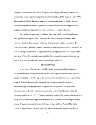 6
campuses become more diversified, first-generation college students will become an
increasingly larger proportion of college enrollments (Choy, 2001; Engle & Tinto, 2008;
Pascarella et al, 2004). For these reasons, it is important to begin to acquire a greater
understanding of the academic experiences of those individuals who comprise such a
large portion of student populations within institutions of higher education.
This study will contribute to the knowledge base that is currently available on
first-generation college students. However, this particular study focused on ethnic
minority, female college students within the first-generation student population. By
doing so, the study will bring about a greater understanding in the research community as
well as among administrators of higher education, college counselors and student affairs
personnel of how this particular segment of the first-generation student population are
able to overcome their obstacles and persist in higher education.
Research Design
In a review of the literature available on first generation college students, it
became evident that the majority of the research had employed a quantitative research
design. In an effort to fill this gap in the literature, this research study used a qualitative
research design and employed a transcendental phenomenological framework.
Phenomenology was appropriate for this particular study because this qualitative
approach seeks to describe a common meaning for several individuals for a specific
phenomenon (Creswell, 2013). This approach coincides with the purpose of this research
study since it attempted to explain the experiences of academic success and persistence
among first generation, ethnic minority female college students. As stated by Steiha
(2010) in her qualitative research study of academic persistence, a phenomenological
 