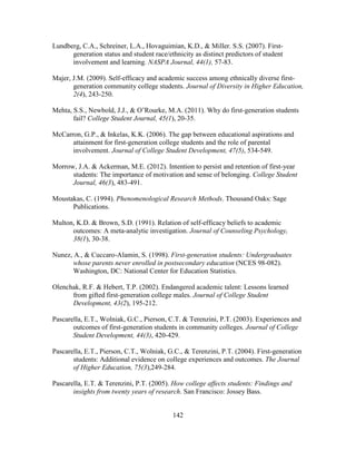 142
Lundberg, C.A., Schreiner, L.A., Hovaguimian, K.D., & Miller. S.S. (2007). First-
generation status and student race/ethnicity as distinct predictors of student
involvement and learning. NASPA Journal, 44(1), 57-83.
Majer, J.M. (2009). Self-efficacy and academic success among ethnically diverse first-
generation community college students. Journal of Diversity in Higher Education,
2(4), 243-250.
Mehta, S.S., Newbold, J.J., & O’Rourke, M.A. (2011). Why do first-generation students
fail? College Student Journal, 45(1), 20-35.
McCarron, G.P., & Inkelas, K.K. (2006). The gap between educational aspirations and
attainment for first-generation college students and the role of parental
involvement. Journal of College Student Development, 47(5), 534-549.
Morrow, J.A. & Ackerman, M.E. (2012). Intention to persist and retention of first-year
students: The importance of motivation and sense of belonging. College Student
Journal, 46(3), 483-491.
Moustakas, C. (1994). Phenomenological Research Methods. Thousand Oaks: Sage
Publications.
Multon, K.D. & Brown, S.D. (1991). Relation of self-efficacy beliefs to academic
outcomes: A meta-analytic investigation. Journal of Counseling Psychology,
38(1), 30-38.
Nunez, A., & Cuccaro-Alamin, S. (1998). First-generation students: Undergraduates
whose parents never enrolled in postsecondary education (NCES 98-082).
Washington, DC: National Center for Education Statistics.
Olenchak, R.F. & Hebert, T.P. (2002). Endangered academic talent: Lessons learned
from gifted first-generation college males. Journal of College Student
Development, 43(2), 195-212.
Pascarella, E.T., Wolniak, G.C., Pierson, C.T. & Terenzini, P.T. (2003). Experiences and
outcomes of first-generation students in community colleges. Journal of College
Student Development, 44(3), 420-429.
Pascarella, E.T., Pierson, C.T., Wolniak, G.C., & Terenzini, P.T. (2004). First-generation
students: Additional evidence on college experiences and outcomes. The Journal
of Higher Education, 75(3),249-284.
Pascarella, E.T. & Terenzini, P.T. (2005). How college affects students: Findings and
insights from twenty years of research. San Francisco: Jossey Bass.
 