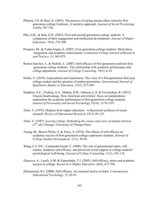 143
Phinney, J.S. & Haas, K. (2003). The process of coping among ethnic minority first-
generation college freshmen: A narrative approach. Journal of Social Psychology,
143(6), 707-726.
Pike, G.R., & Kuh, G.D. (2005). First-and-second generation college students: A
comparison of their engagement and intellectual development. Journal of Higher
Education, 76(3), 276-300.
Prospero, M., & Vohra-Gupta, S. (2007). First-generation college students: Motivation,
integration, and academic achievement. Community College Journal of Research
and Practice, 31, 963-975.
Ramos-Sanchez, L. & Nichols, L. (2007). Self-efficacy of first-generation and non-first-
generation college students: The relationship with academic performance and
college adjustment. Journal of College Counseling, 10(1), 6-18.
Steiha, V. (2010). Expectations and experiences: The voice of a first-generation first-year
college student and the question of student persistence. International Journal of
Qualitative Studies in Education, 23(2), 237-249.
Stephens, N.C., Fryberg, S.A., Markus, H.R., Johnson, C.S. & Covarrubias, R. (2012).
Unseen disadvantage: How American universities’ focus on independence
undermines the academic performance of first-generation college students.
Journal of Personality and Social Psychology,102(6), 1178-1197.
Tinto, V. (1975). Dropout from higher education: A theoretical synthesis of recent
research. Review of Educational Research, 45(1), 89-125.
Tinto, V. (1987). Leaving college: Rethinking the causes and cures of student attrition
(2nd
ed). Chicago: University of Chicago Press.
Vuong, M., Brown-Welty, S. & Tracz, S. (2010). The effects of self-efficacy on
academic success of first-generation college sophomore students. Journal of
College Student Development, 51(1), 50-64.
Wang, C-C D.C., Castaneda-Sound, C. (2008). The role of generational status, self-
esteem, academic self-efficacy, and perceived social support in college students’
psychological well-being. Journal of College Counseling, 11(2), 101-118.
Zajacova, A., Lynch, S.M. & Espenshade, T.J. (2005). Self-efficacy, stress and academic
success in college. Research in Higher Education, 46(6), 677-706.
Zimmerman, B.J. (2000). Self-efficacy: An essential motive to learn. Contemporary
Educational Psychology, 25, 82-91.
 
