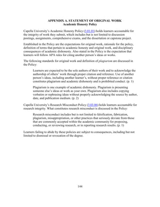 144
APPENDIX A. STATEMENT OF ORIGINAL WORK
Academic Honesty Policy
Capella University’s Academic Honesty Policy (3.01.01) holds learners accountable for
the integrity of work they submit, which includes but is not limited to discussion
postings, assignments, comprehensive exams, and the dissertation or capstone project.
Established in the Policy are the expectations for original work, rationale for the policy,
definition of terms that pertain to academic honesty and original work, and disciplinary
consequences of academic dishonesty. Also stated in the Policy is the expectation that
learners will follow APA rules for citing another person’s ideas or works.
The following standards for original work and definition of plagiarism are discussed in
the Policy:
Learners are expected to be the sole authors of their work and to acknowledge the
authorship of others’ work through proper citation and reference. Use of another
person’s ideas, including another learner’s, without proper reference or citation
constitutes plagiarism and academic dishonesty and is prohibited conduct. (p. 1)
Plagiarism is one example of academic dishonesty. Plagiarism is presenting
someone else’s ideas or work as your own. Plagiarism also includes copying
verbatim or rephrasing ideas without properly acknowledging the source by author,
date, and publication medium. (p. 2)
Capella University’s Research Misconduct Policy (3.03.06) holds learners accountable for
research integrity. What constitutes research misconduct is discussed in the Policy:
Research misconduct includes but is not limited to falsification, fabrication,
plagiarism, misappropriation, or other practices that seriously deviate from those
that are commonly accepted within the academic community for proposing,
conducting, or reviewing research, or in reporting research results. (p. 1)
Learners failing to abide by these policies are subject to consequences, including but not
limited to dismissal or revocation of the degree.
 