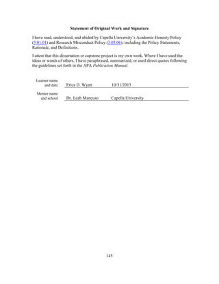 145
Statement of Original Work and Signature
I have read, understood, and abided by Capella University’s Academic Honesty Policy
(3.01.01) and Research Misconduct Policy (3.03.06), including the Policy Statements,
Rationale, and Definitions.
I attest that this dissertation or capstone project is my own work. Where I have used the
ideas or words of others, I have paraphrased, summarized, or used direct quotes following
the guidelines set forth in the APA Publication Manual.
Learner name
and date Erica D. Wyatt 10/31/2013
Mentor name
and school Dr. Leah Mancuso Capella University
 
