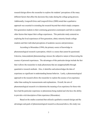 7
research design allows the researcher to explore the students’ perceptions of the many
different factors that affect the decisions they make during the college going process.
Additionally, Longwell-Grice and Longwell-Grice (2008) noted that a qualitative
approach was essential in extending the research beyond that which simply compares
first-generation students to their continuing generation counterparts and fails to explore
other factors that impact their college experiences. This particular study centered on
exploring the lived experiences of first-generation, ethnic minority female college
students and their individual perceptions of academic success and persistence.
According to Moustakas (1994), the primary source of knowledge in
phenomenological research is perception, which is a source that cannot be questioned.
Likewise, transcendental phenomenology stresses the subjective nature of discovering the
essence of personal experiences. The advantages of this particular design include the fact
that it allows the researcher to study phenomena that are unapproachable through
quantitative research methods. Also, it identifies and acknowledges the data of
experience as significant in understanding human behavior. Lastly, a phenomenological
approach to the research allows the researcher to explore the essence of an experience
rather than seeking for measurements and explanations. Overall, the aim of
phenomenological research is to determine the meaning of an experience for those who
have had the particular experience or phenomena being studied and who have the ability
to provide a rich description of that experience (Moustakas).
Based on the studies examined that utilized a qualitative research design and the
advantages and goals of phenomenological research as discussed above, this study was
 