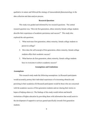 8
qualitative in nature and followed the strategy of transcendental phenomenology in the
data collection and data analysis process.
Research Questions
This study was guided and informed by two research questions. The central
research question was, “How do first-generation, ethnic minority female college students
describe their experiences of academic persistence and success?” This study also
explored the sub-questions:
1. What motivates first-generation, ethnic minority, female college students to
persist in college?
2. How does the self-concept of first-generation, ethnic minority, female college
students affect their academic success?
3. What barriers do first-generation, ethnic minority, female college students
have to overcome to achieve academic success?
Assumptions and Limitations
Assumptions
This research study made the following assumptions: (a) Research participants
would accurately portray their individual experiences of overcoming obstacles and
persisting in their academics (b) Research participants would be those who are concerned
with the academic success of first-generation students and are sharing their stories in
hopes of helping others (c) The findings of this study would inform and benefit
institutions of higher education by providing them with information that would assist in
the development of supportive services geared specifically towards first-generation
students.
 