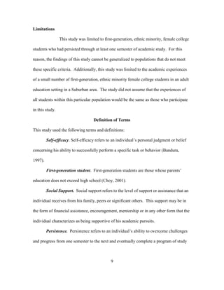 9
Limitations
This study was limited to first-generation, ethnic minority, female college
students who had persisted through at least one semester of academic study. For this
reason, the findings of this study cannot be generalized to populations that do not meet
these specific criteria. Additionally, this study was limited to the academic experiences
of a small number of first-generation, ethnic minority female college students in an adult
education setting in a Suburban area. The study did not assume that the experiences of
all students within this particular population would be the same as those who participate
in this study.
Definition of Terms
This study used the following terms and definitions:
Self-efficacy. Self-efficacy refers to an individual’s personal judgment or belief
concerning his ability to successfully perform a specific task or behavior (Bandura,
1997).
First-generation student. First-generation students are those whose parents’
education does not exceed high school (Choy, 2001).
Social Support. Social support refers to the level of support or assistance that an
individual receives from his family, peers or significant others. This support may be in
the form of financial assistance, encouragement, mentorship or in any other form that the
individual characterizes as being supportive of his academic pursuits.
Persistence. Persistence refers to an individual’s ability to overcome challenges
and progress from one semester to the next and eventually complete a program of study
 