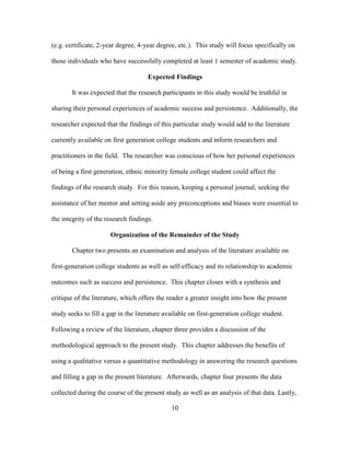 10
(e.g. certificate, 2-year degree, 4-year degree, etc.). This study will focus specifically on
those individuals who have successfully completed at least 1 semester of academic study.
Expected Findings
It was expected that the research participants in this study would be truthful in
sharing their personal experiences of academic success and persistence. Additionally, the
researcher expected that the findings of this particular study would add to the literature
currently available on first generation college students and inform researchers and
practitioners in the field. The researcher was conscious of how her personal experiences
of being a first generation, ethnic minority female college student could affect the
findings of the research study. For this reason, keeping a personal journal, seeking the
assistance of her mentor and setting aside any preconceptions and biases were essential to
the integrity of the research findings.
Organization of the Remainder of the Study
Chapter two presents an examination and analysis of the literature available on
first-generation college students as well as self-efficacy and its relationship to academic
outcomes such as success and persistence. This chapter closes with a synthesis and
critique of the literature, which offers the reader a greater insight into how the present
study seeks to fill a gap in the literature available on first-generation college student.
Following a review of the literature, chapter three provides a discussion of the
methodological approach to the present study. This chapter addresses the benefits of
using a qualitative versus a quantitative methodology in answering the research questions
and filling a gap in the present literature. Afterwards, chapter four presents the data
collected during the course of the present study as well as an analysis of that data. Lastly,
 
