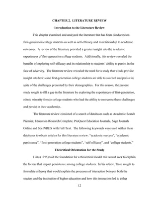 12
CHAPTER 2. LITERATURE REVIEW
Introduction to the Literature Review
This chapter examined and analyzed the literature that has been conducted on
first-generation college students as well as self-efficacy and its relationship to academic
outcomes. A review of the literature provided a greater insight into the academic
experiences of first-generation college students. Additionally, this review revealed the
benefits of exploring self-efficacy and its relationship to students’ ability to persist in the
face of adversity. The literature review revealed the need for a study that would provide
insight into how some first-generation college students are able to succeed and persist in
spite of the challenges presented by their demographics. For this reason, the present
study sought to fill a gap in the literature by exploring the experiences of first-generation,
ethnic minority female college students who had the ability to overcome these challenges
and persist in their academics.
The literature review consisted of a search of databases such as Academic Search
Premier, Education Research Complete, ProQuest Education Journals, Sage Journals
Online and SocINDEX with Full Text. The following keywords were used within these
databases to obtain articles for this literature review: “academic success”, “academic
persistence”, “first-generation college students”, “self-efficacy”, and “college students.”
Theoretical Orientation for the Study
Tinto (1975) laid the foundation for a theoretical model that would seek to explain
the factors that impact persistence among college students. In his article, Tinto sought to
formulate a theory that would explain the processes of interaction between both the
student and the institution of higher education and how this interaction led to either
 