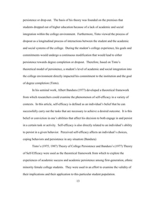 13
persistence or drop-out. The basis of his theory was founded on the premises that
students dropped out of higher education because of a lack of academic and social
integration within the college environment. Furthermore, Tinto viewed the process of
dropout as a longitudinal process of interactions between the student and the academic
and social systems of the college. During the student’s college experience, his goals and
commitments would undergo a continuous modification that would lead to either
persistence towards degree completion or dropout. Therefore, based on Tinto’s
theoretical model of persistence, a student’s level of academic and social integration into
the college environment directly impacted his commitment to the institution and the goal
of degree completion (Tinto).
In his seminal work, Albert Bandura (1977) developed a theoretical framework
from which researchers could examine the phenomenon of self-efficacy in a variety of
contexts. In this article, self-efficacy is defined as an individual’s belief that he can
successfully carry out the tasks that are necessary to achieve a desired outcome. It is this
belief or conviction in one’s abilities that affect his decision to both engage in and persist
in a certain task or activity. Self-efficacy is also directly related to an individual’s ability
to persist in a given behavior. Perceived self-efficacy affects an individual’s choices,
coping behaviors and persistence in any situation (Bandura)
Tinto’s (1975; 1987) Theory of College Persistence and Bandura’s (1977) Theory
of Self-Efficacy were used as the theoretical framework from which to explore the
experiences of academic success and academic persistence among first-generation, ethnic
minority female college students. They were used in an effort to examine the validity of
their implications and their application to this particular student population.
 