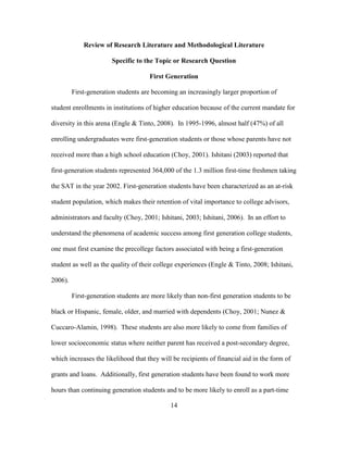 14
Review of Research Literature and Methodological Literature
Specific to the Topic or Research Question
First Generation
First-generation students are becoming an increasingly larger proportion of
student enrollments in institutions of higher education because of the current mandate for
diversity in this arena (Engle & Tinto, 2008). In 1995-1996, almost half (47%) of all
enrolling undergraduates were first-generation students or those whose parents have not
received more than a high school education (Choy, 2001). Ishitani (2003) reported that
first-generation students represented 364,000 of the 1.3 million first-time freshmen taking
the SAT in the year 2002. First-generation students have been characterized as an at-risk
student population, which makes their retention of vital importance to college advisors,
administrators and faculty (Choy, 2001; Ishitani, 2003; Ishitani, 2006). In an effort to
understand the phenomena of academic success among first generation college students,
one must first examine the precollege factors associated with being a first-generation
student as well as the quality of their college experiences (Engle & Tinto, 2008; Ishitani,
2006).
First-generation students are more likely than non-first generation students to be
black or Hispanic, female, older, and married with dependents (Choy, 2001; Nunez &
Cuccaro-Alamin, 1998). These students are also more likely to come from families of
lower socioeconomic status where neither parent has received a post-secondary degree,
which increases the likelihood that they will be recipients of financial aid in the form of
grants and loans. Additionally, first generation students have been found to work more
hours than continuing generation students and to be more likely to enroll as a part-time
 