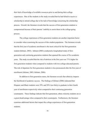16
their lack of knowledge of available resources prior to and during their college
experiences. One of the students in the study revealed that he had failed to receive a
scholarship to attend college due to his lack of knowledge concerning the scholarship
process. Overall, the literature reveals that the success of first-generation students is
compromised because of their parents’ inability to assist them in the college-going
process.
The college experiences of first-generation students are another important factor
to consider when examining the success of this student population. The literature reveals
that the first year of academic enrollment is the most critical for the first-generation
student (Ishitani, 2003). Ishitani (2003) conducted a longitudinal study of first-
generation and continuing generation students that spanned the course of five academic
years. The study revealed that the risk of attrition in the first year was 71% higher for
first-generation students when compared to students with two college-educated parents.
The risk of departure for first-generation students is less pronounced after the first year of
enrollment (Ishitani, 2003; Ishitani, 2006).
In addition to first-generation status, the literature reveals that ethnicity impacts
the likelihood of academic success. The findings of Ishitani (2006) indicated that
Hispanic and Black students were 59% and 58% less likely to graduate in their fourth
year of enrollment respectively when compared to their continuing generation
counterparts. These findings indicate that first-generation, ethnic minority students are at
a great disadvantage when compared to their counterparts. Furthermore, the literature
examines additional factors that impact the college experiences of first-generation
students.
 