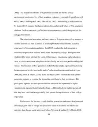 18
2005). The perceptions of some first-generation students are that the college
environment is not supportive of their academic endeavors (Longwell-Grice & Longwell-
Grice, 2008; Lundberg et al, 2007; Pike & Kuh, 2005). Additionally, a study conducted
by Steiha (2010) revealed that family relationships, culture and values of first-generation
students’ families may cause conflict in their attempts to successfully integrate into the
college environment.
The educational aspirations and motivations of first-generation college students is
another area that has been examined in an attempt to better understand the academic
experiences of this student population. Bui (2002) conducted a study designed to
examine first-generation students’ motivations for attending college. First-generation
students in the study reported that some of their reasons for pursuing higher education
were to gain respect/status, bring honor to their family and to be in a position to help their
family. The literature on first-generation students has revealed a significant relationship
between parental involvement and a student’s educational aspirations (Hand & Payne,
2008; McCarron & Inkelas, 2006). Hand and Payne (2008) conducted a study of first-
generation students to examine the factors that contributed to their persistence. The
participants reported that their parents instilled into them the importance of higher
education and expected them to attend college. Additionally, these students perceived
that they were emotionally supported by their parents during the course of their college
experience.
Furthermore, the literature reveals that first generation students are less interested
in having a good time in college and place more value on academic and intellectual
activities than they do social activities (Forbus, Newbold & Mehta, 2011; Hertel, 2002;
 