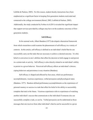 19
Lohfink & Paulsen, 2005). For this reason, student-faculty interactions have been
emphasized as a significant factor in keeping first-generation students motivated and
connected to the college environment (Hertel, 2002; Lohfink & Paulsen, 2005).
Additionally, the study conducted by Forbus et al (2011) revealed the significant impact
that support services provided by colleges may have on the academic outcomes of first-
generation students.
Self-Efficacy
In his seminal work, Albert Bandura (1977) developed a theoretical framework
from which researchers could examine the phenomenon of self-efficacy in a variety of
contexts. In this article, self-efficacy is defined as an individual’s belief that he can
successfully carry out the tasks that are necessary to achieve a desired outcome. It is this
belief or conviction in one’s abilities that affect his decision to both engage in and persist
in a certain task or activity. Self-efficacy is also directly related to an individual’s ability
to persist in a given behavior. Perceived self-efficacy affects an individual’s choices,
coping behaviors and persistence in any situation (Bandura).
Self-efficacy is shaped and affected by four areas, which are performance
accomplishments, vicarious experiences, verbal persuasion and physiological states
(Bandura, 1977). Bandura defined performance accomplishments as the experiences of
personal mastery or success in a task that affect his belief in his ability to successfully
complete that task in the future. Vicarious experiences refer to experiences of watching
another individual’s success that communicate to the individual if someone else can
successfully complete a task, so can he. Verbal persuasion can be understand as those
messages that one receives from other individual’s that he can be successful in a given
 
