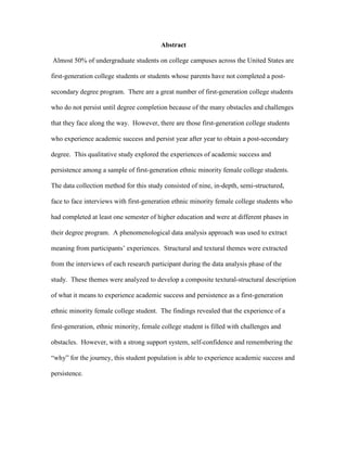 Abstract
Almost 50% of undergraduate students on college campuses across the United States are
first-generation college students or students whose parents have not completed a post-
secondary degree program. There are a great number of first-generation college students
who do not persist until degree completion because of the many obstacles and challenges
that they face along the way. However, there are those first-generation college students
who experience academic success and persist year after year to obtain a post-secondary
degree. This qualitative study explored the experiences of academic success and
persistence among a sample of first-generation ethnic minority female college students.
The data collection method for this study consisted of nine, in-depth, semi-structured,
face to face interviews with first-generation ethnic minority female college students who
had completed at least one semester of higher education and were at different phases in
their degree program. A phenomenological data analysis approach was used to extract
meaning from participants’ experiences. Structural and textural themes were extracted
from the interviews of each research participant during the data analysis phase of the
study. These themes were analyzed to develop a composite textural-structural description
of what it means to experience academic success and persistence as a first-generation
ethnic minority female college student. The findings revealed that the experience of a
first-generation, ethnic minority, female college student is filled with challenges and
obstacles. However, with a strong support system, self-confidence and remembering the
“why” for the journey, this student population is able to experience academic success and
persistence.
 