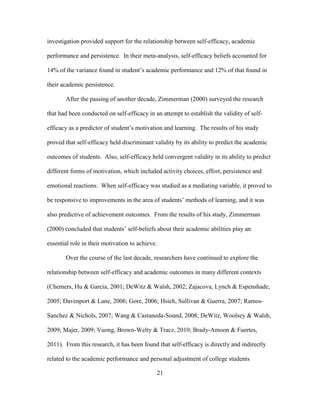 21
investigation provided support for the relationship between self-efficacy, academic
performance and persistence. In their meta-analysis, self-efficacy beliefs accounted for
14% of the variance found in student’s academic performance and 12% of that found in
their academic persistence.
After the passing of another decade, Zimmerman (2000) surveyed the research
that had been conducted on self-efficacy in an attempt to establish the validity of self-
efficacy as a predictor of student’s motivation and learning. The results of his study
proved that self-efficacy held discriminant validity by its ability to predict the academic
outcomes of students. Also, self-efficacy held convergent validity in its ability to predict
different forms of motivation, which included activity choices, effort, persistence and
emotional reactions. When self-efficacy was studied as a mediating variable, it proved to
be responsive to improvements in the area of students’ methods of learning, and it was
also predictive of achievement outcomes. From the results of his study, Zimmerman
(2000) concluded that students’ self-beliefs about their academic abilities play an
essential role in their motivation to achieve.
Over the course of the last decade, researchers have continued to explore the
relationship between self-efficacy and academic outcomes in many different contexts
(Chemers, Hu & Garcia, 2001; DeWitz & Walsh, 2002; Zajacova, Lynch & Espenshade,
2005; Davenport & Lane, 2006; Gore, 2006; Hsieh, Sullivan & Guerra, 2007; Ramos-
Sanchez & Nichols, 2007; Wang & Castaneda-Sound, 2008; DeWitz, Woolsey & Walsh,
2009; Majer, 2009; Vuong, Brown-Welty & Tracz, 2010; Brady-Amoon & Fuertes,
2011). From this research, it has been found that self-efficacy is directly and indirectly
related to the academic performance and personal adjustment of college students
 