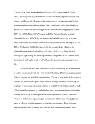 22
(Chemers, et al, 2001; Ramos-Sanchez & Nichols, 2007; Brady-Amoon & Fuertes,
2011). It is also positively correlated with students’ level of college satisfaction in that
students with higher self-efficacy report a greater sense of being compensated for their
academic performance (DeWitz & Walsh, 2002) Additionally, self-efficacy has been
proven to be a consistent predictor of grades and persistence in college (Zajacova, et al,
2005; Gore, 2006; Majer, 2009; Vuong, et al, 2010). Research has also revealed a
relationship between self-efficacy and a student’s use of effective coping strategies,
which increases his beliefs in his ability to achieve desired outcomes (Davenport & Lane,
2006). Another area that has been explored in the research of self-efficacy is its
relationship to purpose in life (DeWitz, et al, 2009). DeWitz et al. found that self-
efficacy was significantly and positively correlated with purpose in life. In other words,
those students with higher levels of self-efficacy also demonstrated greater purpose in
life.
The studies that have been conducted to explore self-efficacy and its relationship
to various academic outcomes have been conducted utilizing different research designs in
different contexts and with different populations. The use of a particular design, research
contexts and research participants reveal different findings concerning self-efficacy and
its effects on academic performance. Chemers et al (2001) conducted a quantitative study
of first-year college students in a traditional university setting to explore the relationship
between self-efficacy, academic performance and adjustment to college. This study
revealed to students who reported higher academic self-efficacy also employed greater
usage of effective cognitive strategies in the college environment. These strategies
increased their abilities to manage their time and their learning environments more
 
