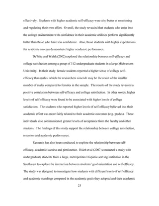23
effectively. Students with higher academic self-efficacy were also better at monitoring
and regulating their own effort. Overall, the study revealed that students who enter into
the college environment with confidence in their academic abilities perform significantly
better than those who have less confidence. Also, those students with higher expectations
for academic success demonstrate higher academic performance.
DeWitz and Walsh (2002) explored the relationship between self-efficacy and
college satisfaction among a group of 312 undergraduate students in a large Midwestern
University. In their study, female students reported a higher sense of college self-
efficacy than males, which the researchers concede may be the result of the smaller
number of males compared to females in the sample. The results of the study revealed a
positive correlation between self-efficacy and college satisfaction. In other words, higher
levels of self-efficacy were found to be associated with higher levels of college
satisfaction. The students who reported higher levels of self-efficacy believed that their
academic effort was more fairly related to their academic outcomes (e.g. grades). These
individuals also communicated greater levels of acceptance from the faculty and other
students. The findings of this study support the relationship between college satisfaction,
retention and academic performance.
Research has also been conducted to explore the relationship between self-
efficacy, academic success and persistence. Hsieh et al (2007) conducted a study with
undergraduate students from a large, metropolitan Hispanic-serving institution in the
Southwest to explore the interaction between students’ goal orientation and self-efficacy.
The study was designed to investigate how students with different levels of self-efficacy
and academic standings compared in the academic goals they adopted and their academic
 